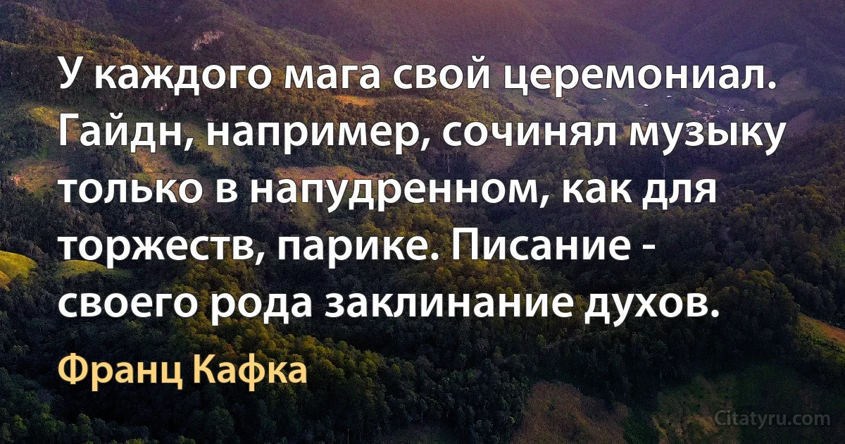 У каждого мага свой церемониал. Гайдн, например, сочинял музыку только в напудренном, как для торжеств, парике. Писание - своего рода заклинание духов. (Франц Кафка)