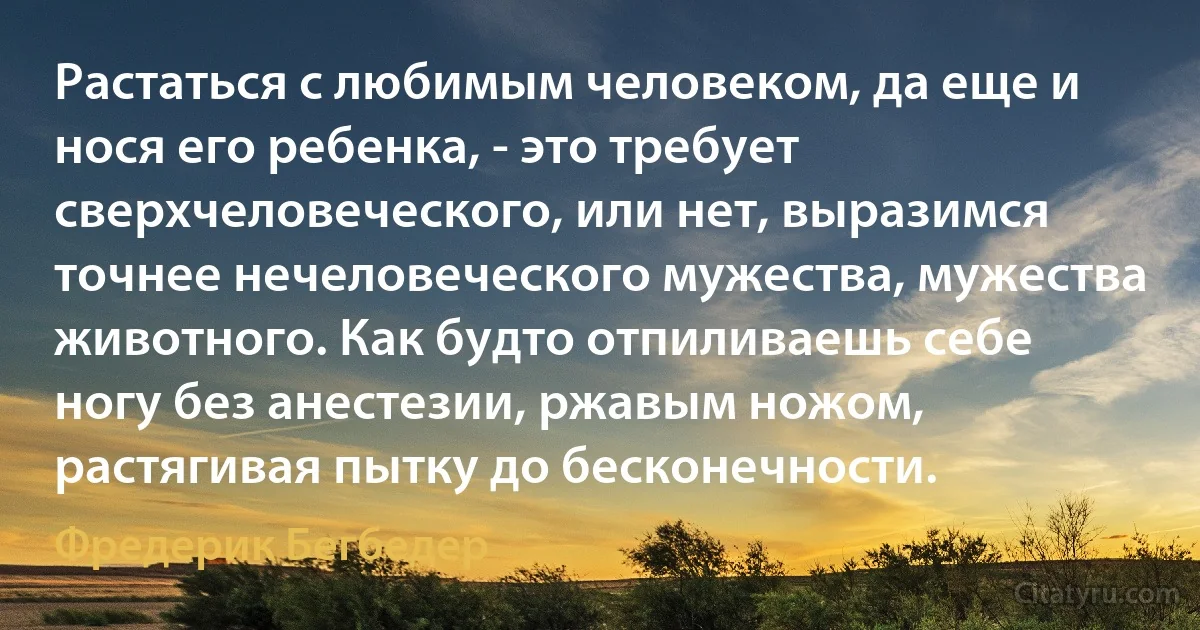 Растаться с любимым человеком, да еще и нося его ребенка, - это требует сверхчеловеческого, или нет, выразимся точнее нечеловеческого мужества, мужества животного. Как будто отпиливаешь себе ногу без анестезии, ржавым ножом, растягивая пытку до бесконечности. (Фредерик Бегбедер)