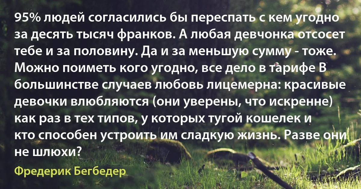 95% людей согласились бы переспать с кем угодно за десять тысяч франков. А любая девчонка отсосет тебе и за половину. Да и за меньшую сумму - тоже. Можно поиметь кого угодно, все дело в тарифе В большинстве случаев любовь лицемерна: красивые девочки влюбляются (они уверены, что искренне) как раз в тех типов, у которых тугой кошелек и кто способен устроить им сладкую жизнь. Разве они не шлюхи? (Фредерик Бегбедер)