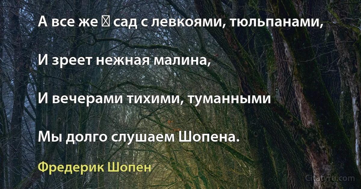 А все же ― сад с левкоями, тюльпанами,

И зреет нежная малина,

И вечерами тихими, туманными

Мы долго слушаем Шопена. (Фредерик Шопен)