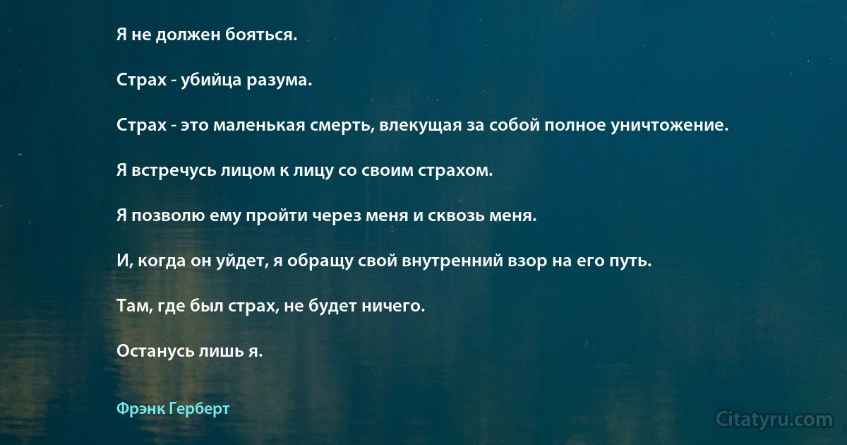 Я не должен бояться.

Страх - убийца разума.

Страх - это маленькая смерть, влекущая за собой полное уничтожение.

Я встречусь лицом к лицу со своим страхом.

Я позволю ему пройти через меня и сквозь меня.

И, когда он уйдет, я обращу свой внутренний взор на его путь.

Там, где был страх, не будет ничего.

Останусь лишь я. (Фрэнк Герберт)