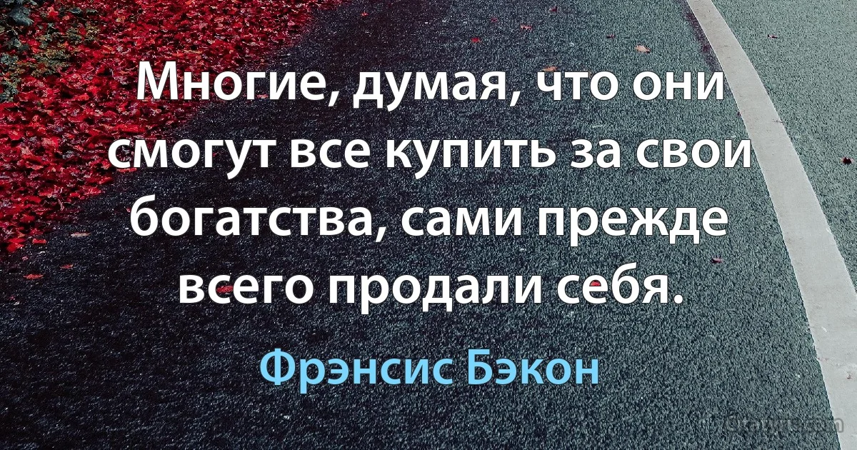 Многие, думая, что они смогут все купить за свои богатства, сами прежде всего продали себя. (Фрэнсис Бэкон)