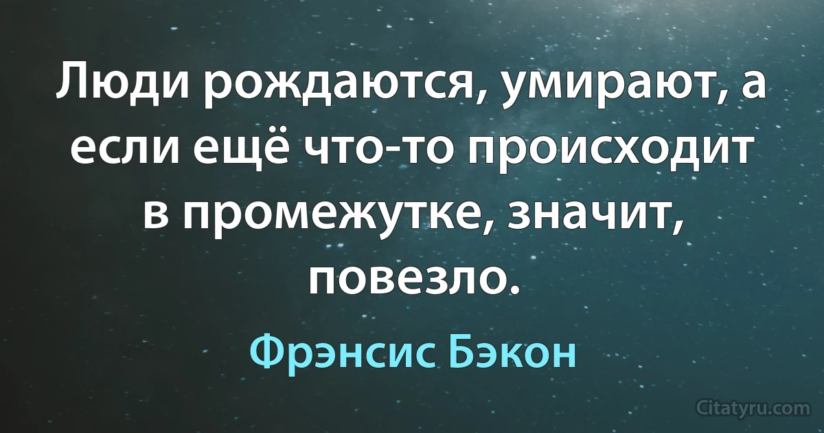 Люди рождаются, умирают, а если ещё что-то происходит в промежутке, значит, повезло. (Фрэнсис Бэкон)