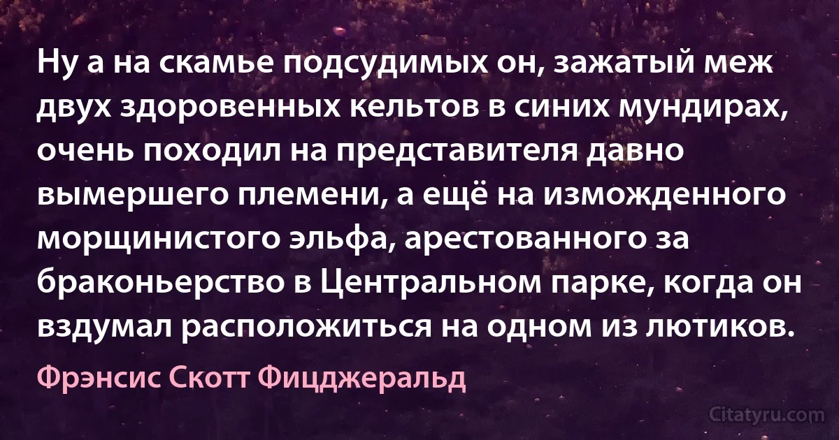 Ну а на скамье подсудимых он, зажатый меж двух здоровенных кельтов в синих мундирах, очень походил на представителя давно вымершего племени, а ещё на изможденного морщинистого эльфа, арестованного за браконьерство в Центральном парке, когда он вздумал расположиться на одном из лютиков. (Фрэнсис Скотт Фицджеральд)