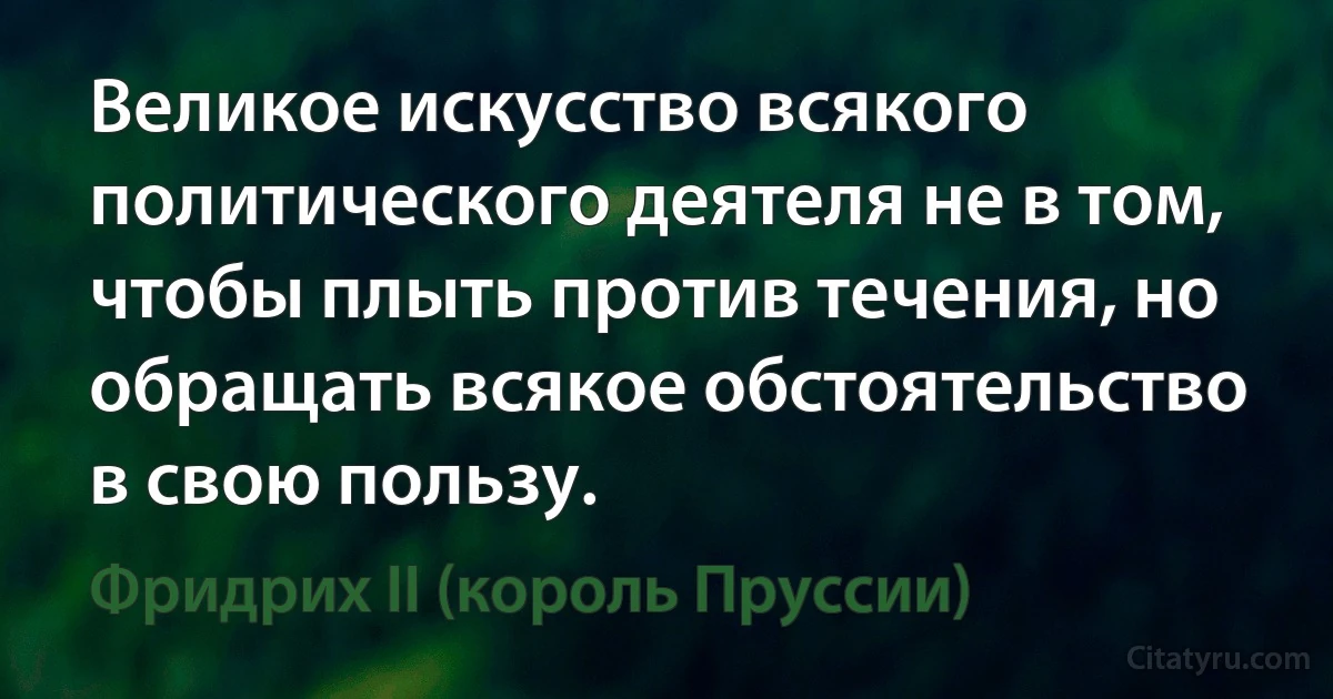 Великое искусство всякого политического деятеля не в том, чтобы плыть против течения, но обращать всякое обстоятельство в свою пользу. (Фридрих II (король Пруссии))