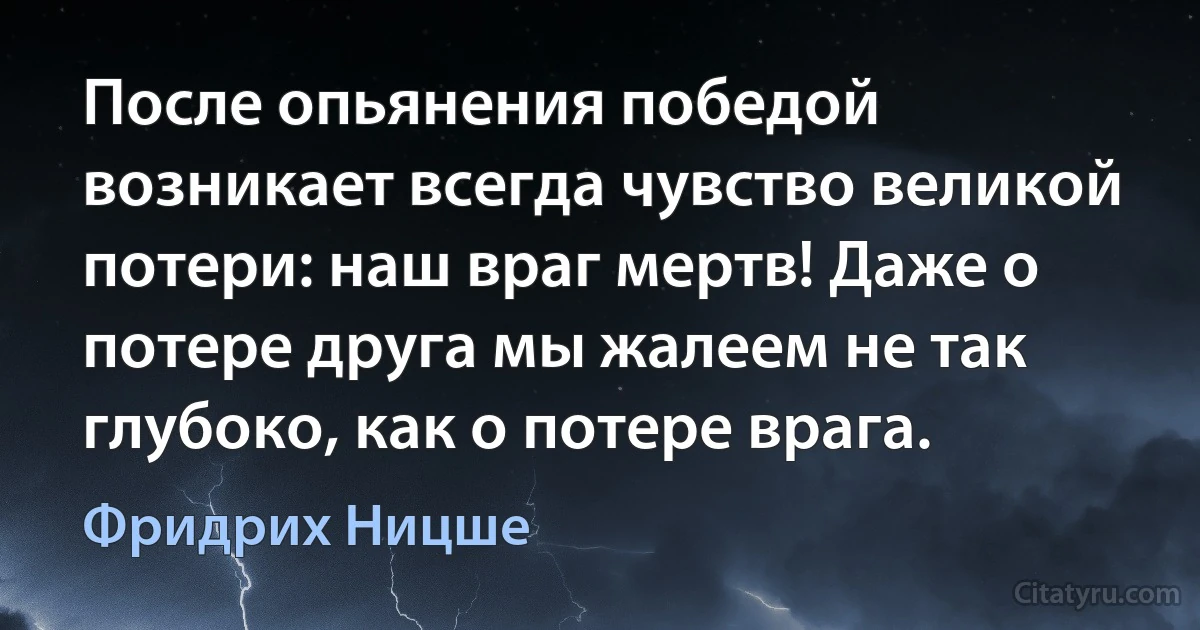 После опьянения победой возникает всегда чувство великой потери: наш враг мертв! Даже о потере друга мы жалеем не так глубоко, как о потере врага. (Фридрих Ницше)