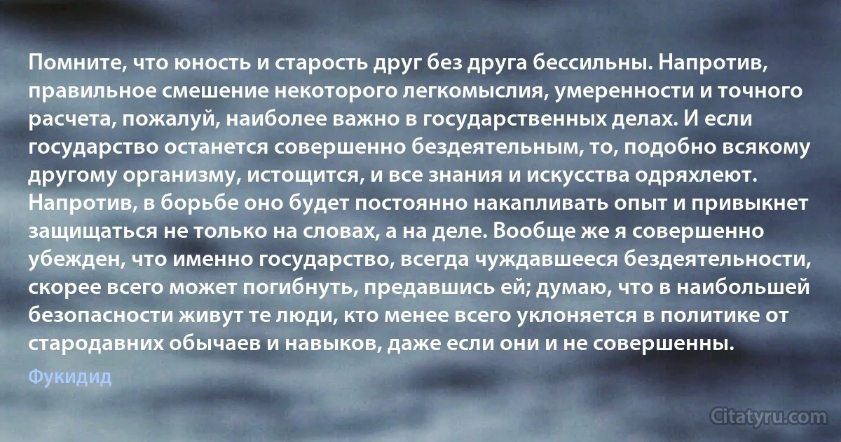 Помните, что юность и старость друг без друга бессильны. Напротив, правильное смешение некоторого легкомыслия, умеренности и точного расчета, пожалуй, наиболее важно в государственных делах. И если государство останется совершенно бездеятельным, то, подобно всякому другому организму, истощится, и все знания и искусства одряхлеют. Напротив, в борьбе оно будет постоянно накапливать опыт и привыкнет защищаться не только на словах, а на деле. Вообще же я совершенно убежден, что именно государство, всегда чуждавшееся бездеятельности, скорее всего может погибнуть, предавшись ей; думаю, что в наибольшей безопасности живут те люди, кто менее всего уклоняется в политике от стародавних обычаев и навыков, даже если они и не совершенны. (Фукидид)