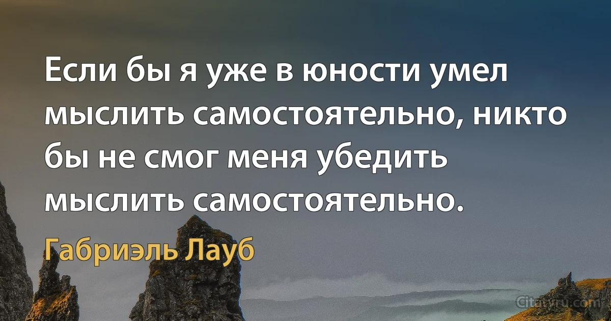 Если бы я уже в юности умел мыслить самостоятельно, никто бы не смог меня убедить мыслить самостоятельно. (Габриэль Лауб)