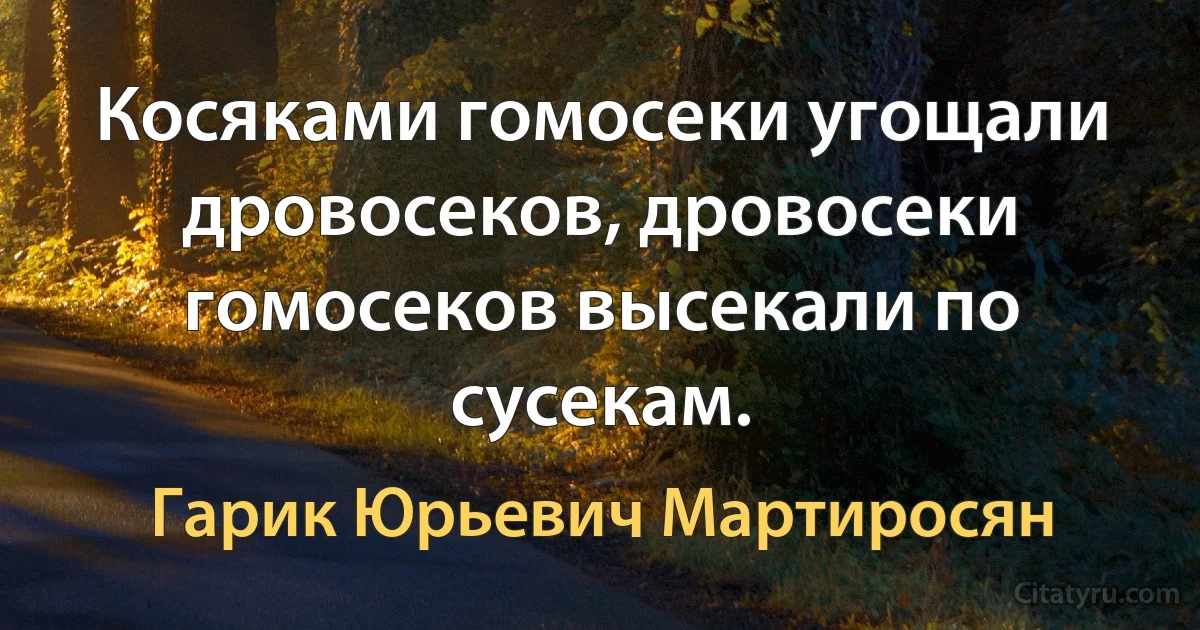 Косяками гомосеки угощали дровосеков, дровосеки гомосеков высекали по сусекам. (Гарик Юрьевич Мартиросян)