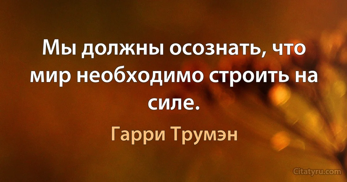 Мы должны осознать, что мир необходимо строить на силе. (Гарри Трумэн)