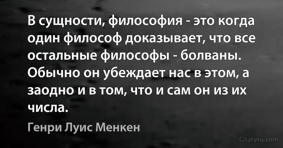 В сущности, философия - это когда один философ доказывает, что все остальные философы - болваны. Обычно он убеждает нас в этом, а заодно и в том, что и сам он из их числа. (Генри Луис Менкен)