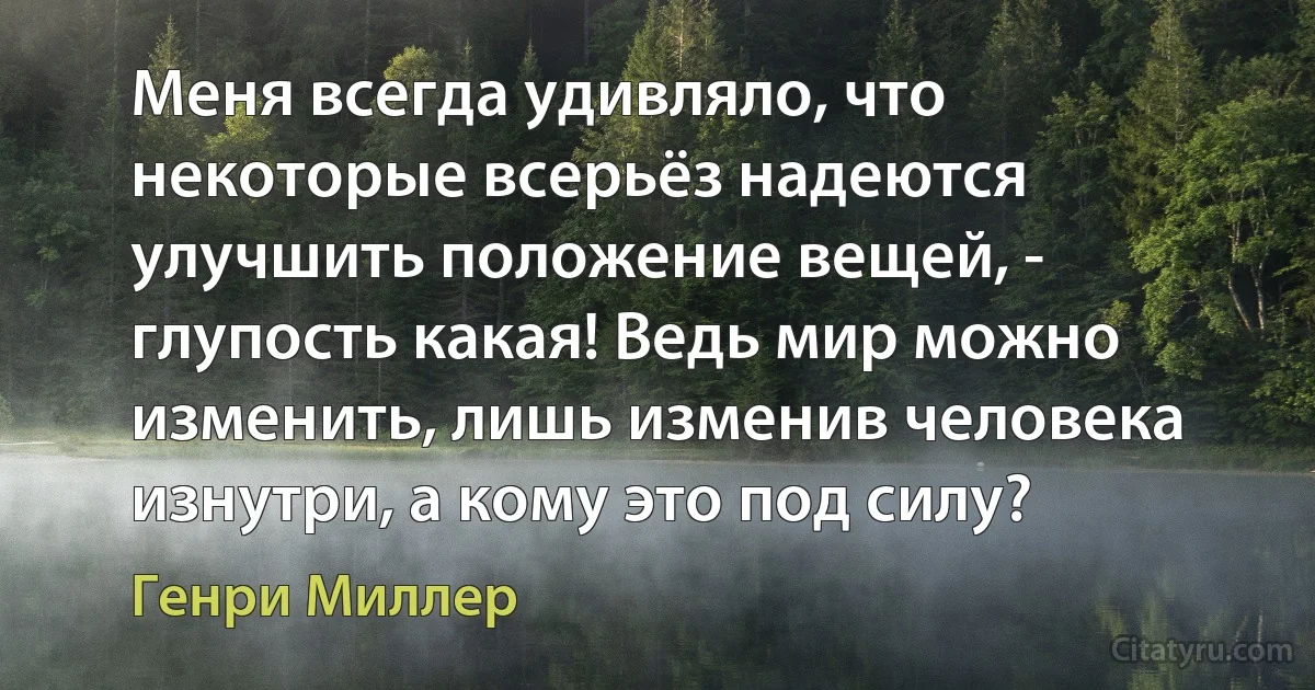 Меня всегда удивляло, что некоторые всерьёз надеются улучшить положение вещей, - глупость какая! Ведь мир можно изменить, лишь изменив человека изнутри, а кому это под силу? (Генри Миллер)