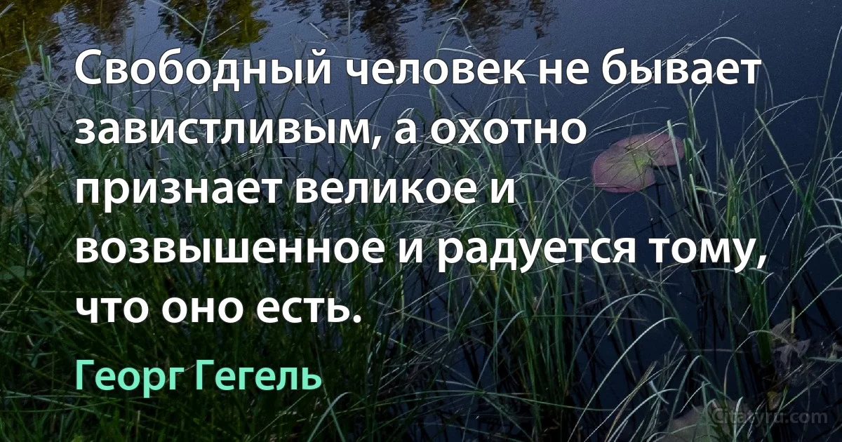 Свободный человек не бывает завистливым, а охотно признает великое и возвышенное и радуется тому, что оно есть. (Георг Гегель)