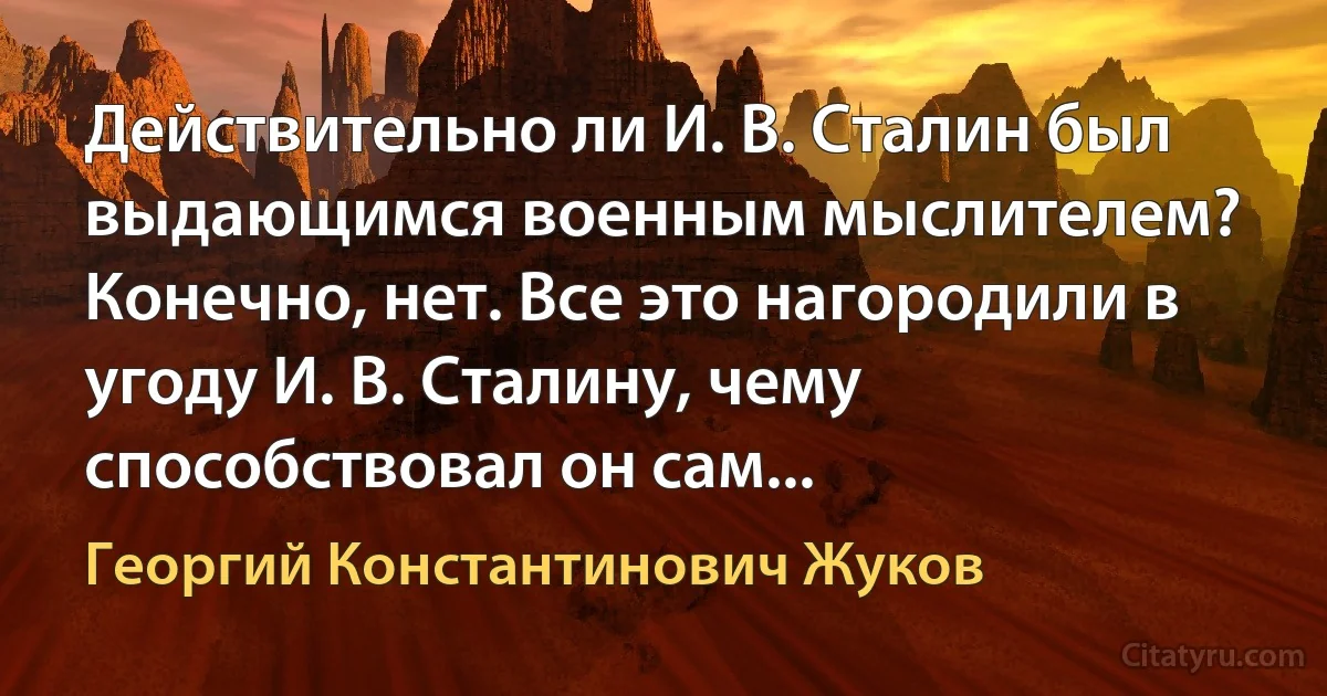 Действительно ли И. В. Сталин был выдающимся военным мыслителем? Конечно, нет. Все это нагородили в угоду И. В. Сталину, чему способствовал он сам... (Георгий Константинович Жуков)