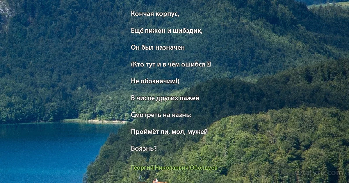 Кончая корпус,

Ещё пижон и шибздик,

Он был назначен

(Кто тут и в чём ошибся ―

Не обозначим!)

В числе других пажей

Смотреть на казнь:

Проймёт ли, мол, мужей

Боязнь? (Георгий Николаевич Оболдуев)