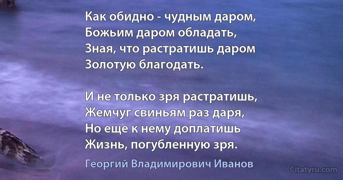 Как обидно - чудным даром,
Божьим даром обладать,
Зная, что растратишь даром
Золотую благодать.

И не только зря растратишь,
Жемчуг свиньям раз даря,
Но еще к нему доплатишь
Жизнь, погубленную зря. (Георгий Владимирович Иванов)