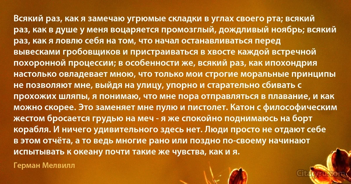 Всякий раз, как я замечаю угрюмые складки в углах своего рта; всякий раз, как в душе у меня воцаряется промозглый, дождливый ноябрь; всякий раз, как я ловлю себя на том, что начал останавливаться перед вывесками гробовщиков и пристраиваться в хвосте каждой встречной похоронной процессии; в особенности же, всякий раз, как ипохондрия настолько овладевает мною, что только мои строгие моральные принципы не позволяют мне, выйдя на улицу, упорно и старательно сбивать с прохожих шляпы, я понимаю, что мне пора отправляться в плавание, и как можно скорее. Это заменяет мне пулю и пистолет. Катон с философическим жестом бросается грудью на меч - я же спокойно поднимаюсь на борт корабля. И ничего удивительного здесь нет. Люди просто не отдают себе в этом отчёта, а то ведь многие рано или поздно по-своему начинают испытывать к океану почти такие же чувства, как и я. (Герман Мелвилл)