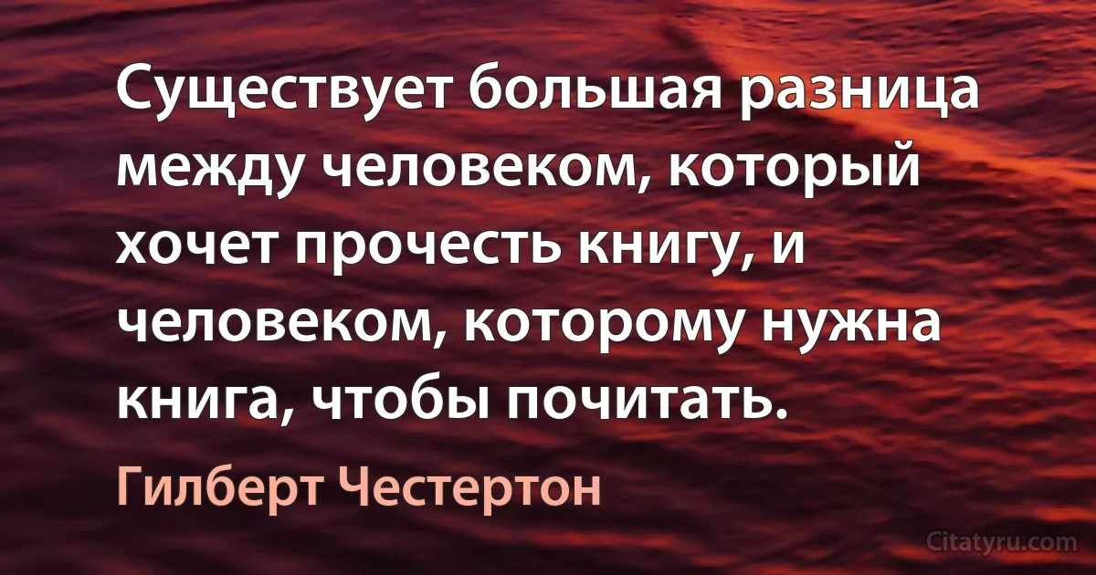 Существует большая разница между человеком, который хочет прочесть книгу, и человеком, которому нужна книга, чтобы почитать. (Гилберт Честертон)