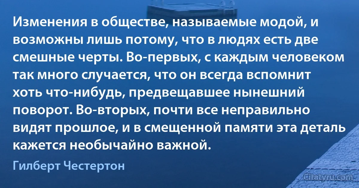 Изменения в обществе, называемые модой, и возможны лишь потому, что в людях есть две смешные черты. Во-первых, с каждым человеком так много случается, что он всегда вспомнит хоть что-нибудь, предвещавшее нынешний поворот. Во-вторых, почти все неправильно видят прошлое, и в смещенной памяти эта деталь кажется необычайно важной. (Гилберт Честертон)