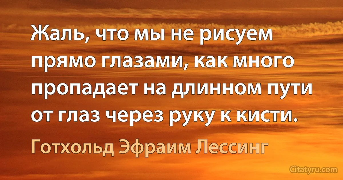 Жаль, что мы не рисуем прямо глазами, как много пропадает на длинном пути от глаз через руку к кисти. (Готхольд Эфраим Лессинг)