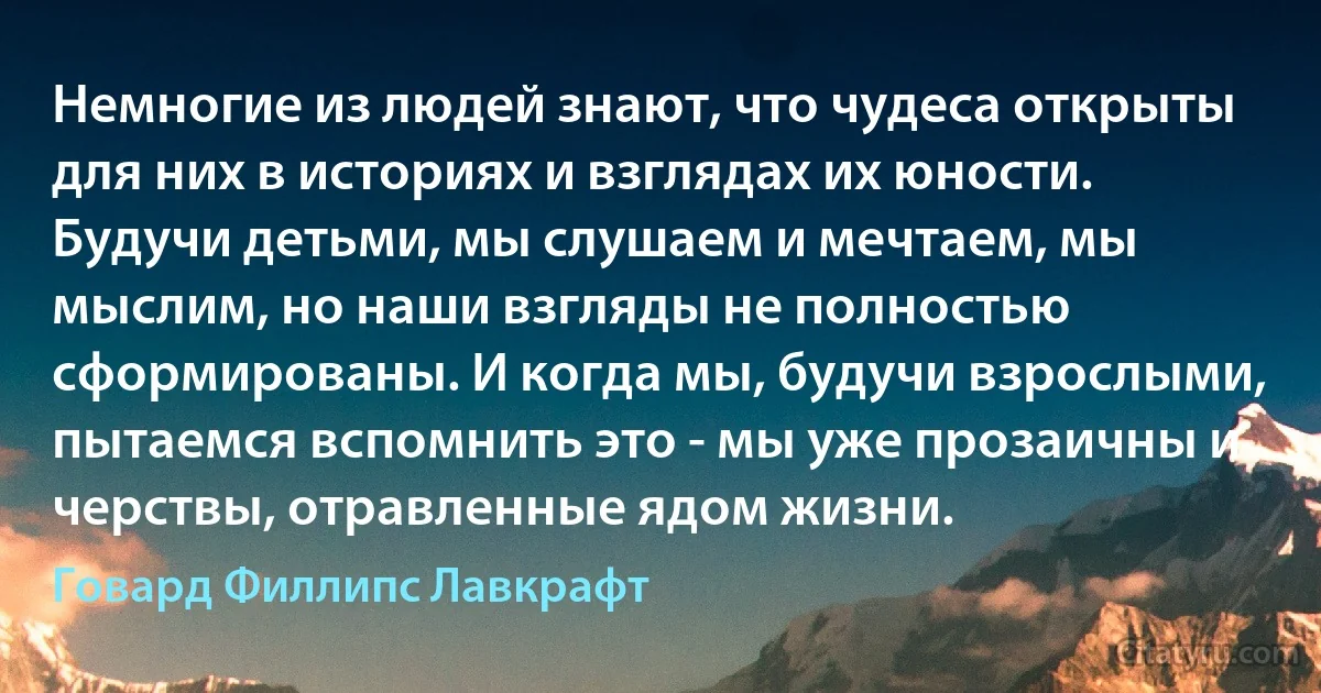 Немногие из людей знают, что чудеса открыты для них в историях и взглядах их юности. Будучи детьми, мы слушаем и мечтаем, мы мыслим, но наши взгляды не полностью сформированы. И когда мы, будучи взрослыми, пытаемся вспомнить это - мы уже прозаичны и черствы, отравленные ядом жизни. (Говард Филлипс Лавкрафт)