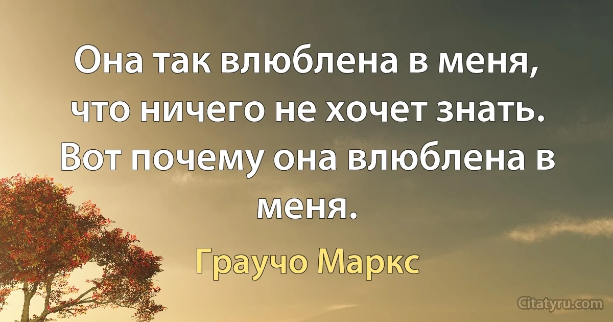 Она так влюблена в меня, что ничего не хочет знать. Вот почему она влюблена в меня. (Граучо Маркс)