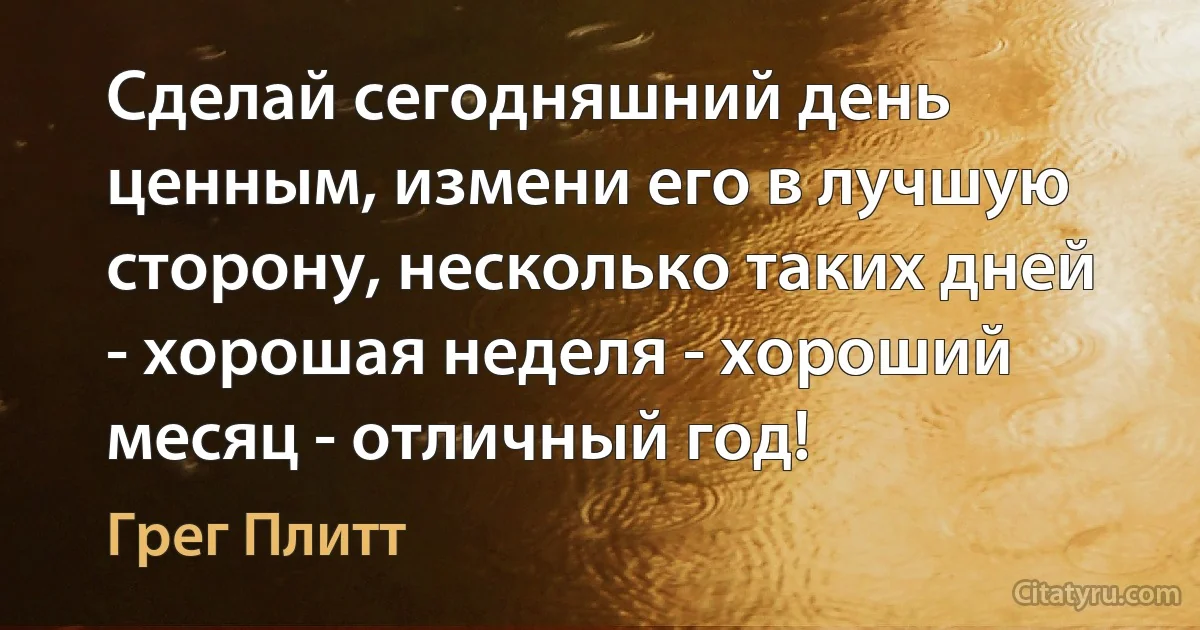 Сделай сегодняшний день ценным, измени его в лучшую сторону, несколько таких дней - хорошая неделя - хороший месяц - отличный год! (Грег Плитт)