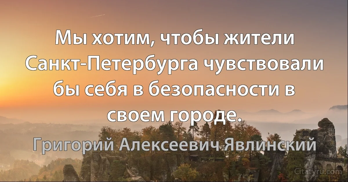 Мы хотим, чтобы жители Санкт-Петербурга чувствовали бы себя в безопасности в своем городе. (Григорий Алексеевич Явлинский)