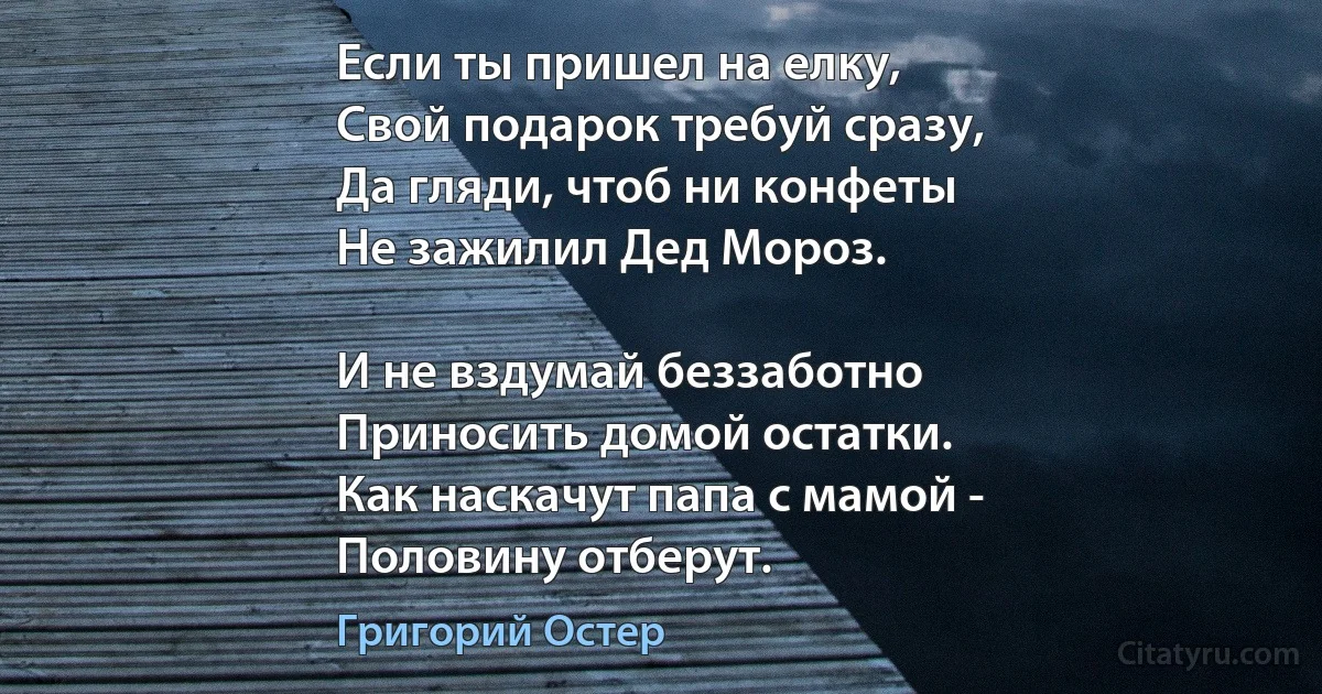 Если ты пришел на елку,
Свой подарок требуй сразу,
Да гляди, чтоб ни конфеты
Не зажилил Дед Мороз.

И не вздумай беззаботно
Приносить домой остатки.
Как наскачут папа с мамой -
Половину отберут. (Григорий Остер)