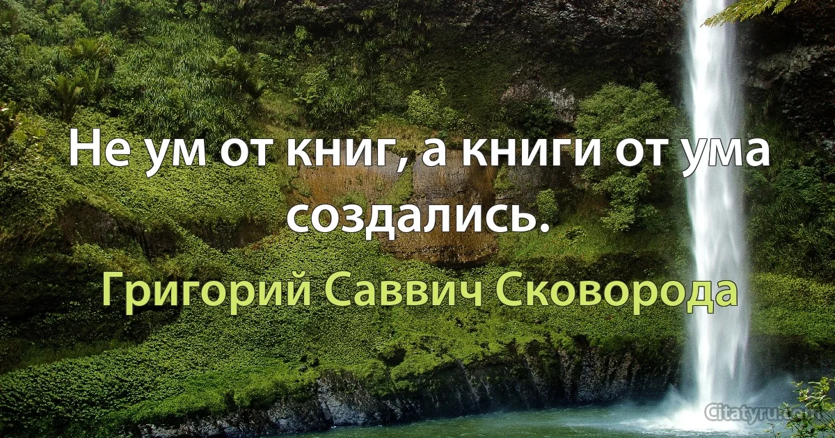 Не ум от книг, а книги от ума создались. (Григорий Саввич Сковорода)