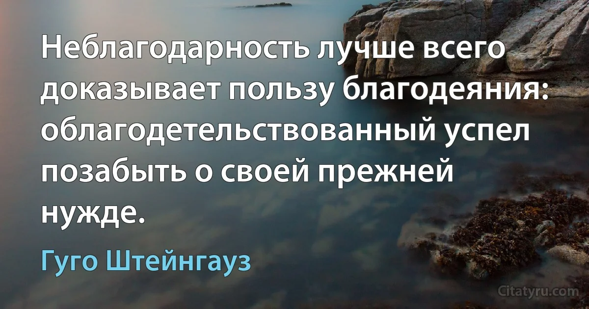 Неблагодарность лучше всего доказывает пользу благодеяния: облагодетельствованный успел позабыть о своей прежней нужде. (Гуго Штейнгауз)