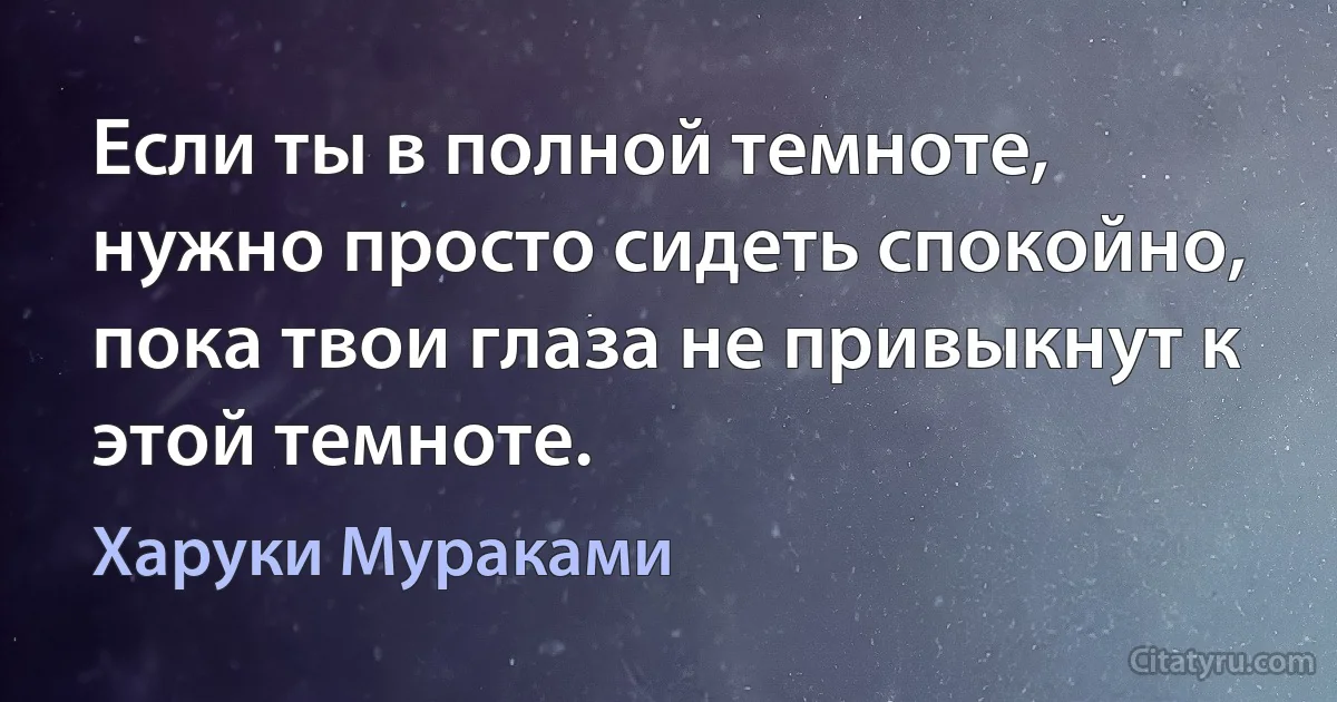 Если ты в полной темноте, нужно просто сидеть спокойно, пока твои глаза не привыкнут к этой темноте. (Харуки Мураками)