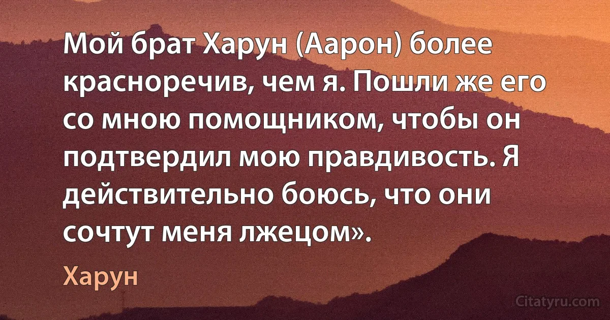 Мой брат Харун (Аарон) более красноречив, чем я. Пошли же его со мною помощником, чтобы он подтвердил мою правдивость. Я действительно боюсь, что они сочтут меня лжецом». (Харун)