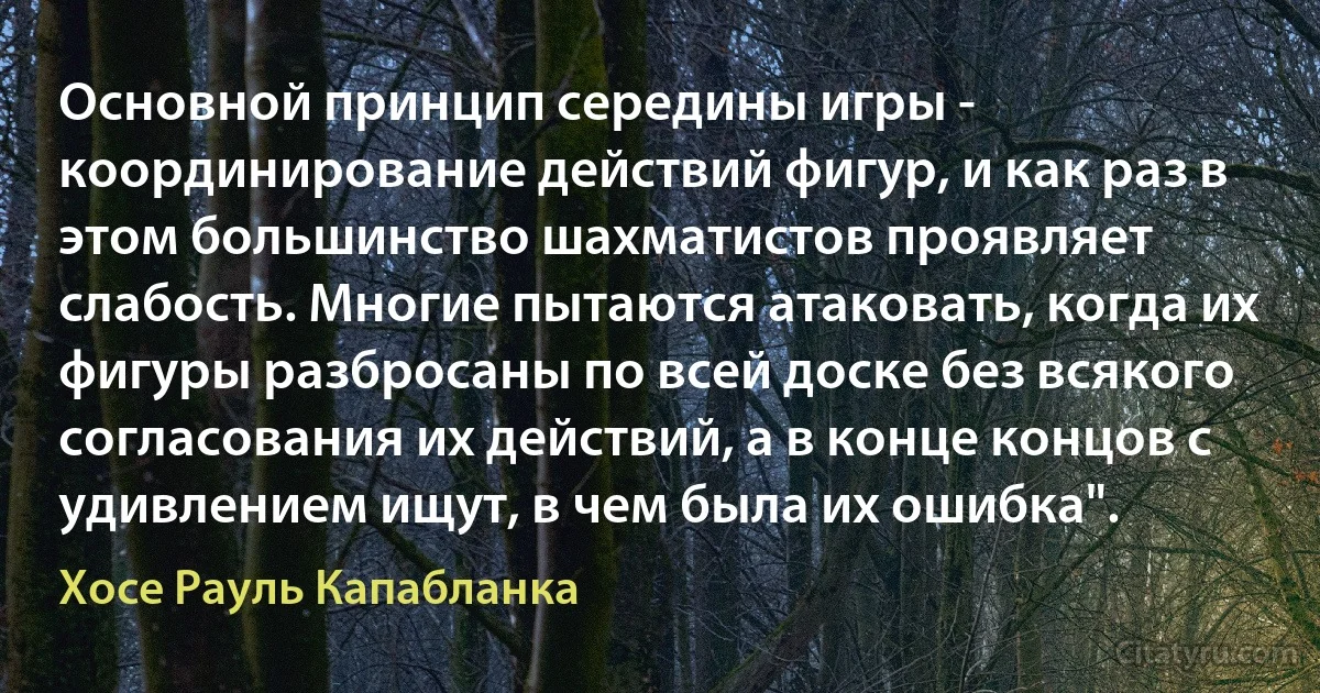 Основной принцип середины игры - координирование действий фигур, и как раз в этом большинство шахматистов проявляет слабость. Многие пытаются атаковать, когда их фигуры разбросаны по всей доске без всякого согласования их действий, а в конце концов с удивлением ищут, в чем была их ошибка". (Хосе Рауль Капабланка)