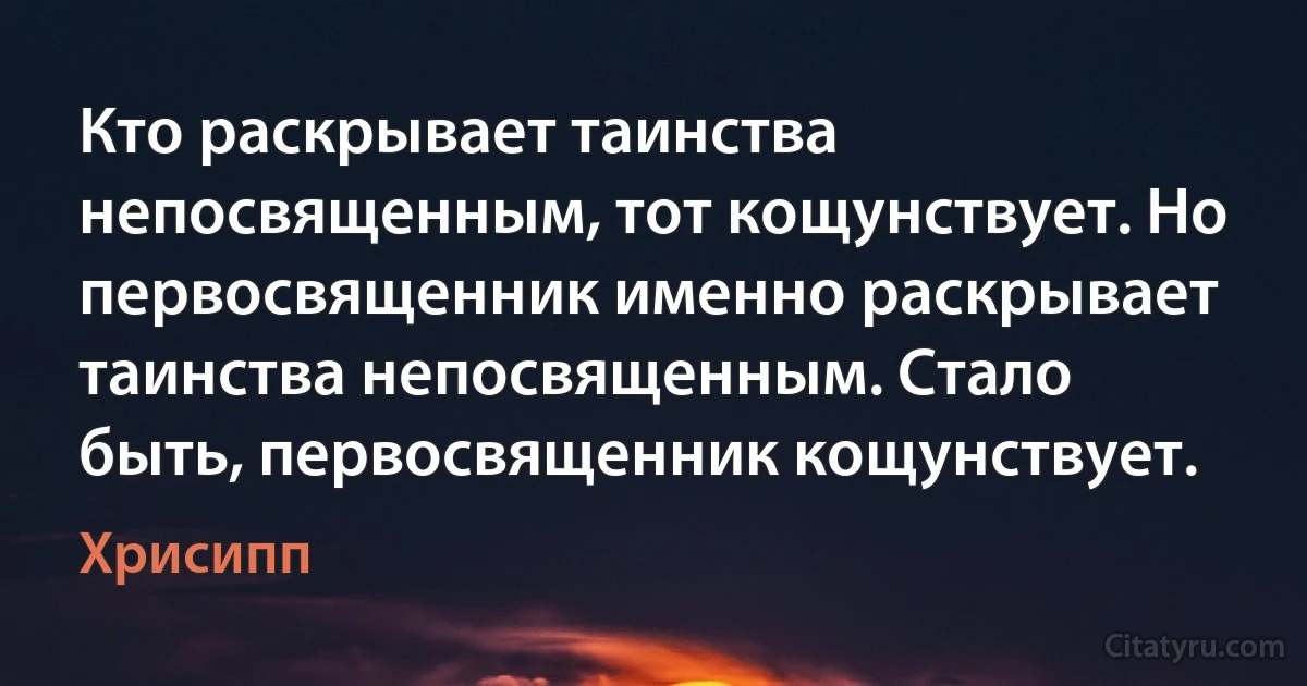 Кто раскрывает таинства непосвященным, тот кощунствует. Но первосвященник именно раскрывает таинства непосвященным. Стало быть, первосвященник кощунствует. (Хрисипп)