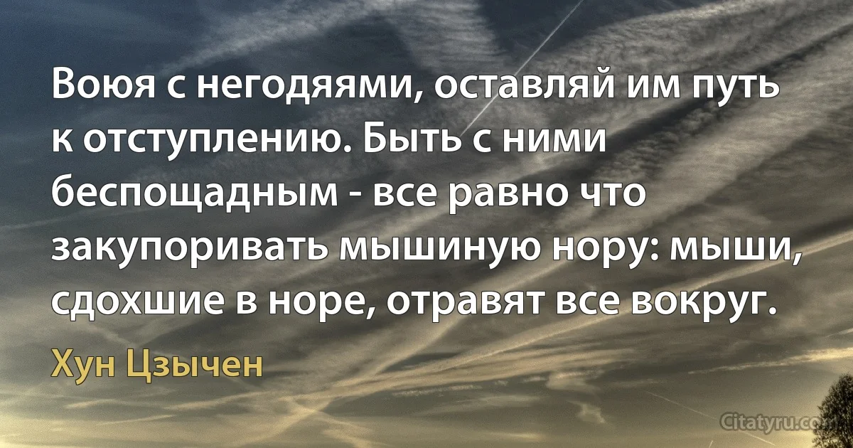 Воюя с негодяями, оставляй им путь к отступлению. Быть с ними беспощадным - все равно что закупоривать мышиную нору: мыши, сдохшие в норе, отравят все вокруг. (Хун Цзычен)