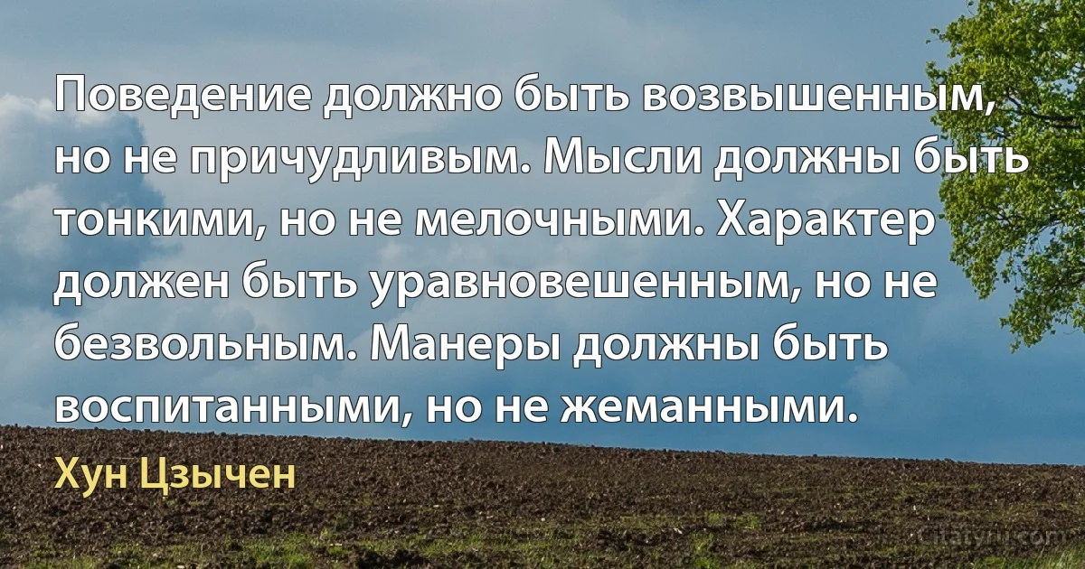 Поведение должно быть возвышенным, но не причудливым. Мысли должны быть тонкими, но не мелочными. Характер должен быть уравновешенным, но не безвольным. Манеры должны быть воспитанными, но не жеманными. (Хун Цзычен)