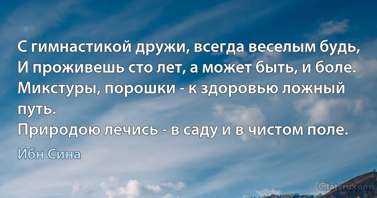 С гимнастикой дружи, всегда веселым будь,
И проживешь сто лет, а может быть, и боле.
Микстуры, порошки - к здоровью ложный путь.
Природою лечись - в саду и в чистом поле. (Ибн Сина)