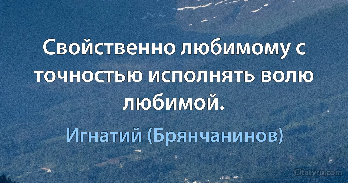 Свойственно любимому с точностью исполнять волю любимой. (Игнатий (Брянчанинов))