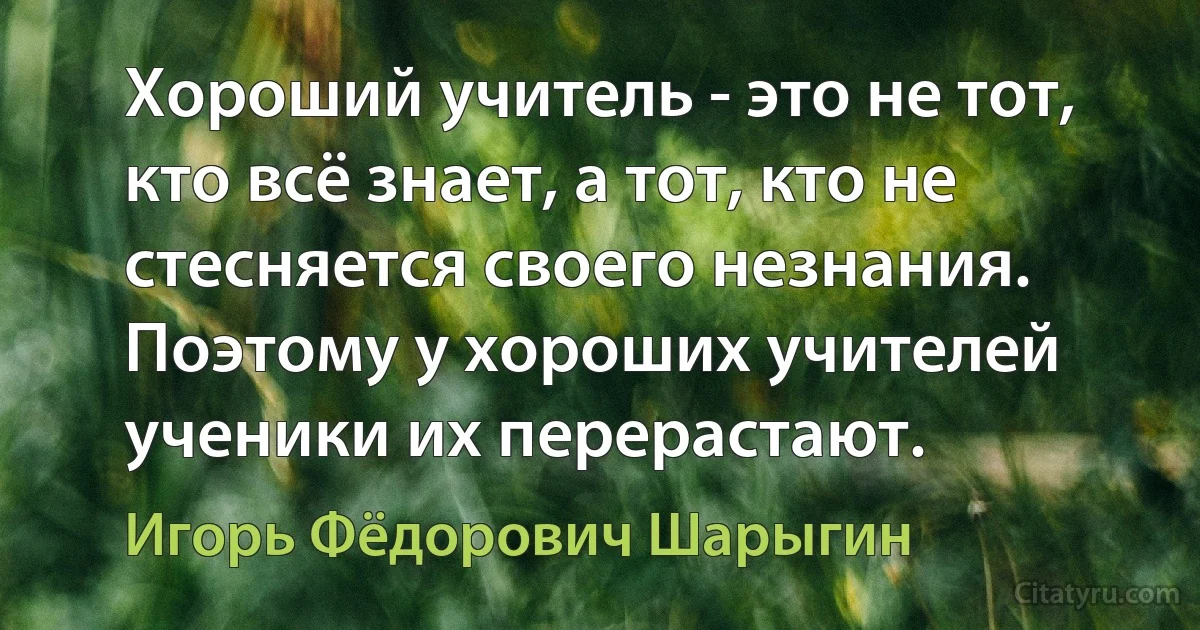 Хороший учитель - это не тот, кто всё знает, а тот, кто не стесняется своего незнания. Поэтому у хороших учителей ученики их перерастают. (Игорь Фёдорович Шарыгин)