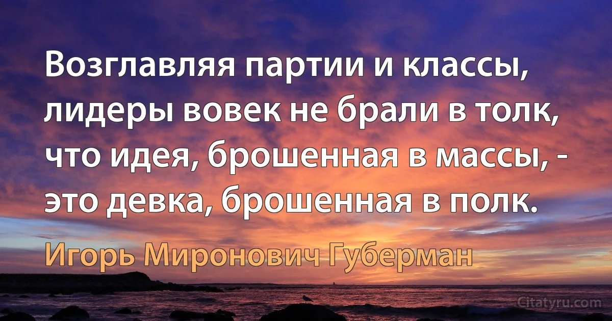 Возглавляя партии и классы, лидеры вовек не брали в толк, что идея, брошенная в массы, - это девка, брошенная в полк. (Игорь Миронович Губерман)