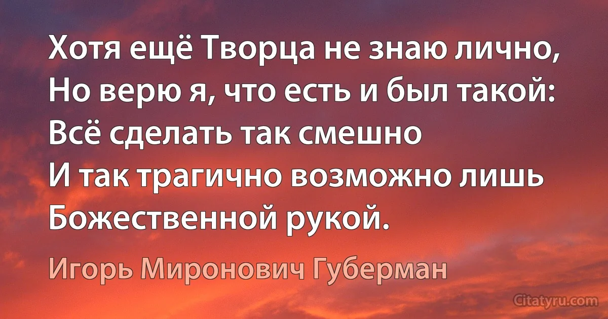 Хотя ещё Творца не знаю лично,
Но верю я, что есть и был такой:
Всё сделать так смешно 
И так трагично возможно лишь Божественной рукой. (Игорь Миронович Губерман)