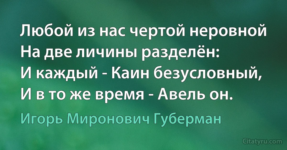 Любой из нас чертой неровной
На две личины разделён:
И каждый - Каин безусловный,
И в то же время - Авель он. (Игорь Миронович Губерман)