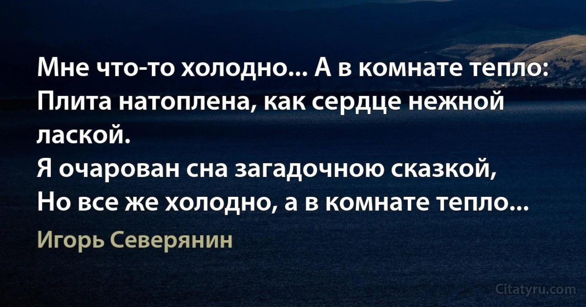 Мне что-то холодно... А в комнате тепло:
Плита натоплена, как сердце нежной лаской.
Я очарован сна загадочною сказкой,
Но все же холодно, а в комнате тепло... (Игорь Северянин)