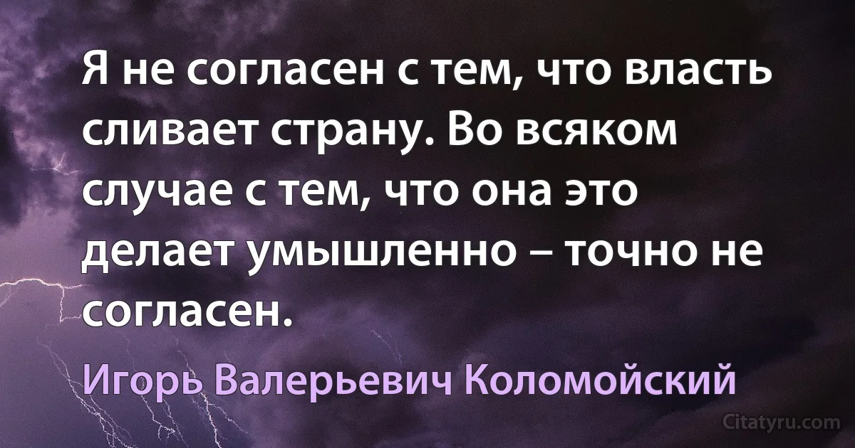 Я не согласен с тем, что власть сливает страну. Во всяком случае с тем, что она это делает умышленно – точно не согласен. (Игорь Валерьевич Коломойский)