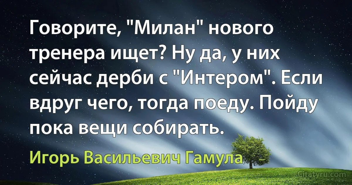 Говорите, "Милан" нового тренера ищет? Ну да, у них сейчас дерби с "Интером". Если вдруг чего, тогда поеду. Пойду пока вещи собирать. (Игорь Васильевич Гамула)