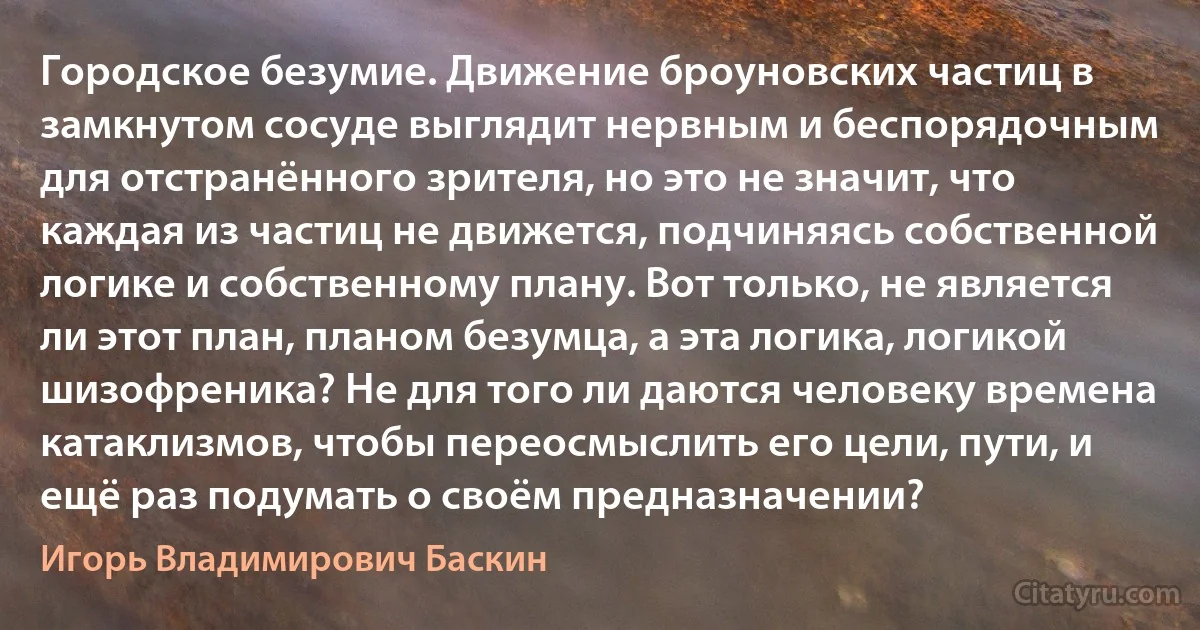 Городское безумие. Движение броуновских частиц в замкнутом сосуде выглядит нервным и беспорядочным для отстранённого зрителя, но это не значит, что каждая из частиц не движется, подчиняясь собственной логике и собственному плану. Вот только, не является ли этот план, планом безумца, а эта логика, логикой шизофреника? Не для того ли даются человеку времена катаклизмов, чтобы переосмыслить его цели, пути, и ещё раз подумать о своём предназначении? (Игорь Владимирович Баскин)