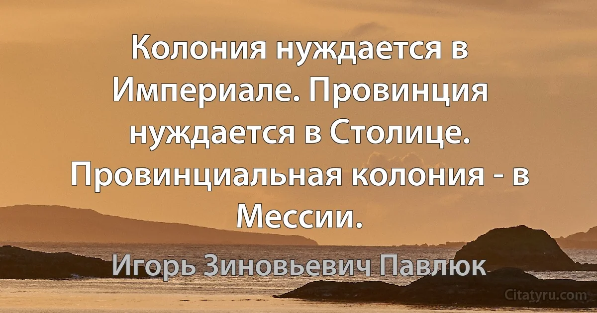 Колония нуждается в Империале. Провинция нуждается в Столице. Провинциальная колония - в Мессии. (Игорь Зиновьевич Павлюк)