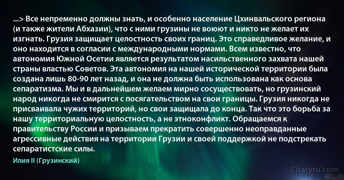 ...> Все непременно должны знать, и особенно население Цхинвальского региона (и также жители Абхазии), что с ними грузины не воюют и никто не желает их изгнать. Грузия защищает целостность своих границ. Это справедливое желание, и оно находится в согласии с международными нормами. Всем известно, что автономия Южной Осетии является результатом насильственного захвата нашей страны властью Советов. Эта автономия на нашей исторической территории была создана лишь 80-90 лет назад, и она не должна быть использована как основа сепаратизма. Мы и в дальнейшем желаем мирно сосуществовать, но грузинский народ никогда не смирится с посягательством на свои границы. Грузия никогда не присваивала чужих территорий, но свои защищала до конца. Так что это борьба за нашу территориальную целостность, а не этноконфликт. Обращаемся к правительству России и призываем прекратить совершенно неоправданные агрессивные действия на территории Грузии и своей поддержкой не подстрекать сепаратистские силы. (Илия II (Грузинский))