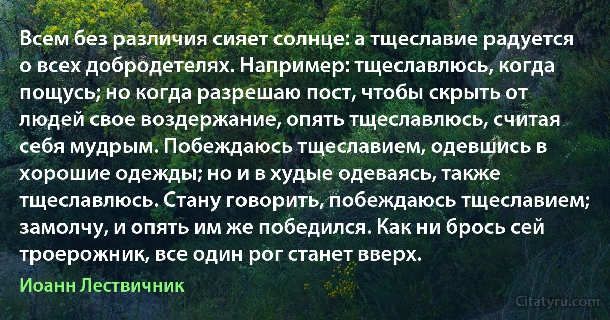 Всем без различия сияет солнце: а тщеславие радуется о всех добродетелях. Например: тщеславлюсь, когда пощусь; но когда разрешаю пост, чтобы скрыть от людей свое воздержание, опять тщеславлюсь, считая себя мудрым. Побеждаюсь тщеславием, одевшись в хорошие одежды; но и в худые одеваясь, также тщеславлюсь. Стану говорить, побеждаюсь тщеславием; замолчу, и опять им же победился. Как ни брось сей троерожник, все один рог станет вверх. (Иоанн Лествичник)